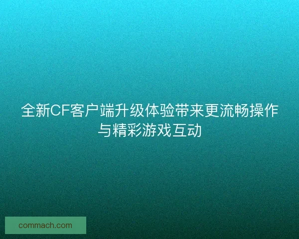 全新CF客户端升级体验带来更流畅操作与精彩游戏互动