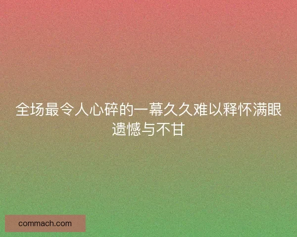 全场最令人心碎的一幕久久难以释怀满眼遗憾与不甘