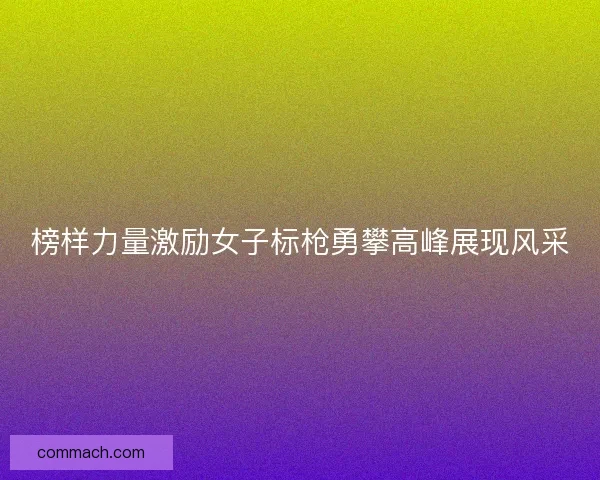榜样力量激励女子标枪勇攀高峰展现风采